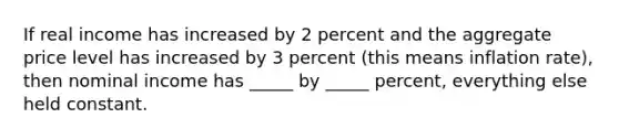 If real income has increased by 2 percent and the aggregate price level has increased by 3 percent (this means inflation rate), then nominal income has _____ by _____ percent, everything else held constant.