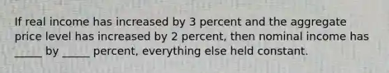 If real income has increased by 3 percent and the aggregate price level has increased by 2 percent, then nominal income has _____ by _____ percent, everything else held constant.