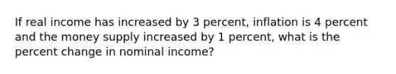 If real income has increased by 3 percent, inflation is 4 percent and the money supply increased by 1 percent, what is the percent change in nominal income?