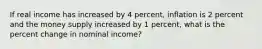 If real income has increased by 4 percent, inflation is 2 percent and the money supply increased by 1 percent, what is the percent change in nominal income?