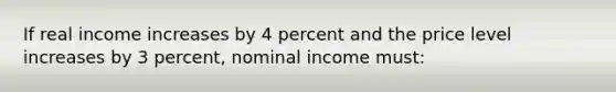 If real income increases by 4 percent and the price level increases by 3 percent, nominal income must: