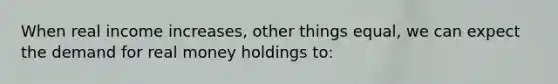 When real income increases, other things equal, we can expect the demand for real money holdings to: