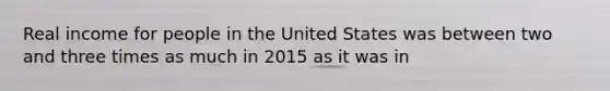 Real income for people in the United States was between two and three times as much in 2015 as it was in