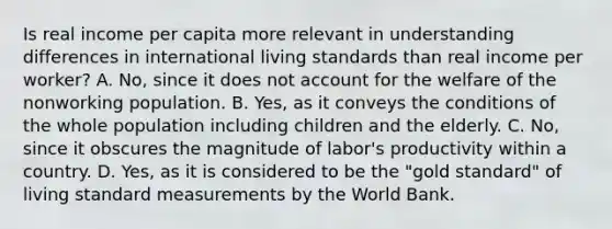 Is real income per capita more relevant in understanding differences in international living standards than real income per​ worker? A. ​No, since it does not account for the welfare of the nonworking population. B. ​Yes, as it conveys the conditions of the whole population including children and the elderly. C. ​No, since it obscures the magnitude of​ labor's productivity within a country. D. ​Yes, as it is considered to be the​ "gold standard" of living standard measurements by the World Bank.