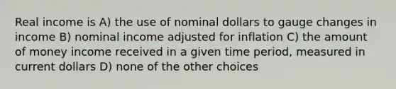 Real income is A) the use of nominal dollars to gauge changes in income B) nominal income adjusted for inflation C) the amount of money income received in a given time period, measured in current dollars D) none of the other choices