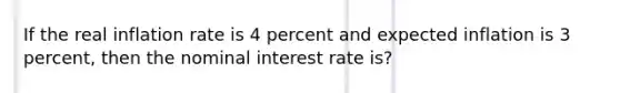 If the real inflation rate is 4 percent and expected inflation is 3 percent, then the nominal interest rate is?