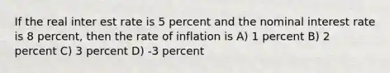 If the real inter est rate is 5 percent and the nominal interest rate is 8 percent, then the rate of inflation is A) 1 percent B) 2 percent C) 3 percent D) -3 percent