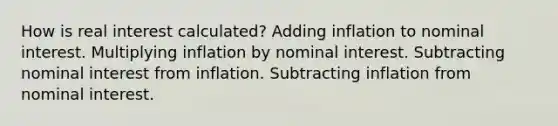 How is real interest calculated? Adding inflation to nominal interest. Multiplying inflation by nominal interest. Subtracting nominal interest from inflation. Subtracting inflation from nominal interest.