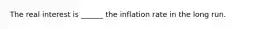 The real interest is​ ______ the inflation rate in the long run.