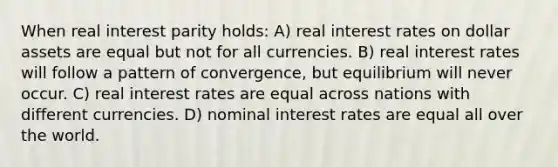 When real interest parity holds: A) real interest rates on dollar assets are equal but not for all currencies. B) real interest rates will follow a pattern of convergence, but equilibrium will never occur. C) real interest rates are equal across nations with different currencies. D) nominal interest rates are equal all over the world.