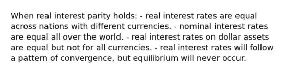 When real interest parity holds: - real interest rates are equal across nations with different currencies. - nominal interest rates are equal all over the world. - real interest rates on dollar assets are equal but not for all currencies. - real interest rates will follow a pattern of convergence, but equilibrium will never occur.