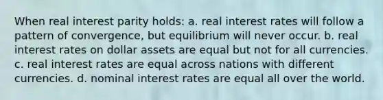 When real interest parity holds: a. real interest rates will follow a pattern of convergence, but equilibrium will never occur. b. real interest rates on dollar assets are equal but not for all currencies. c. real interest rates are equal across nations with different currencies. d. nominal interest rates are equal all over the world.