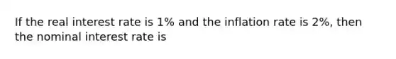 If the real interest rate is 1% and the inflation rate is 2%, then the nominal interest rate is