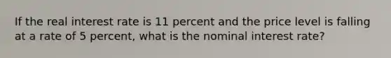 If the real interest rate is 11 percent and the price level is falling at a rate of 5 percent, what is the nominal interest rate?