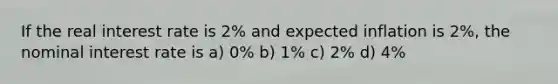 If the real interest rate is 2% and expected inflation is 2%, the nominal interest rate is a) 0% b) 1% c) 2% d) 4%