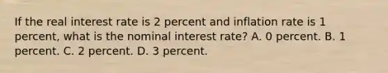 If the real interest rate is 2 percent and inflation rate is 1 percent, what is the nominal interest rate? A. 0 percent. B. 1 percent. C. 2 percent. D. 3 percent.