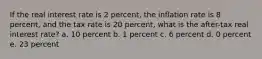 If the real interest rate is 2 percent, the inflation rate is 8 percent, and the tax rate is 20 percent, what is the after-tax real interest rate? a. 10 percent b. 1 percent c. 6 percent d. 0 percent e. 23 percent