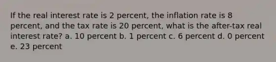 If the real interest rate is 2 percent, the inflation rate is 8 percent, and the tax rate is 20 percent, what is the after-tax real interest rate? a. 10 percent b. 1 percent c. 6 percent d. 0 percent e. 23 percent