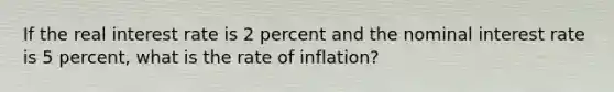 If the real interest rate is 2 percent and the nominal interest rate is 5 percent, what is the rate of inflation?