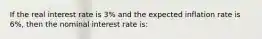 If the real interest rate is​ 3% and the expected inflation rate is​ 6%, then the nominal interest rate is: