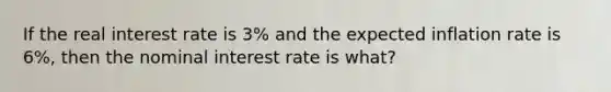 If the real interest rate is 3% and the expected inflation rate is 6%, then the nominal interest rate is what?