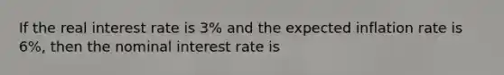 If the real interest rate is 3% and the expected inflation rate is 6%, then the nominal interest rate is