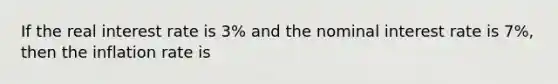 If the real interest rate is 3% and the nominal interest rate is 7%, then the inflation rate is