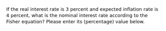 If the real interest rate is 3 percent and expected inflation rate is 4 percent, what is the nominal interest rate according to the Fisher equation? Please enter its (percentage) value below.