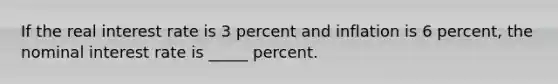 If the real interest rate is 3 percent and inflation is 6 percent, the nominal interest rate is _____ percent.