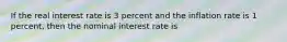 If the real interest rate is 3 percent and the inflation rate is 1 percent, then the nominal interest rate is