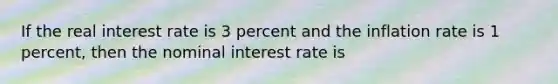 If the real interest rate is 3 percent and the inflation rate is 1 percent, then the nominal interest rate is