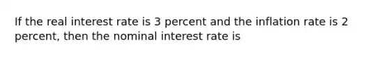 If the real interest rate is 3 percent and the inflation rate is 2 percent, then the nominal interest rate is