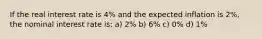 If the real interest rate is 4% and the expected inflation is 2%, the nominal interest rate is: a) 2% b) 6% c) 0% d) 1%