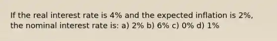 If the real interest rate is 4% and the expected inflation is 2%, the nominal interest rate is: a) 2% b) 6% c) 0% d) 1%