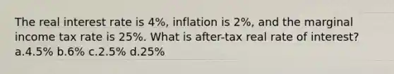 The real interest rate is 4%, inflation is 2%, and the marginal income tax rate is 25%. What is after-tax real rate of interest? a.4.5% b.6% c.2.5% d.25%