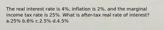 The real interest rate is 4%, inflation is 2%, and the marginal income tax rate is 25%. What is after-tax real rate of interest? a.25% b.6% c.2.5% d.4.5%