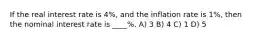 If the real interest rate is 4%, and the inflation rate is 1%, then the nominal interest rate is ____%. A) 3 B) 4 C) 1 D) 5