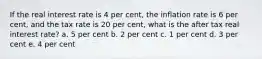 If the real interest rate is 4 per cent, the inflation rate is 6 per cent, and the tax rate is 20 per cent, what is the after tax real interest rate? a. 5 per cent b. 2 per cent c. 1 per cent d. 3 per cent e. 4 per cent