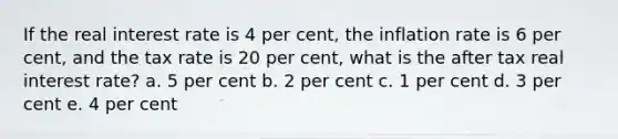 If the real interest rate is 4 per cent, the inflation rate is 6 per cent, and the tax rate is 20 per cent, what is the after tax real interest rate? a. 5 per cent b. 2 per cent c. 1 per cent d. 3 per cent e. 4 per cent