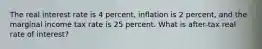 The real interest rate is 4 percent, inflation is 2 percent, and the marginal income tax rate is 25 percent. What is after-tax real rate of interest?