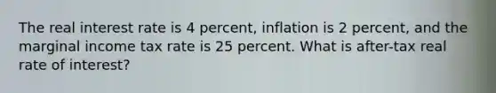 The real interest rate is 4 percent, inflation is 2 percent, and the marginal income tax rate is 25 percent. What is after-tax real rate of interest?