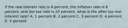 If the real interest rate is 4 percent, the inflation rate is 6 percent, and the tax rate is 20 percent, what is the after-tax real interest rate? A. 1 percent B. 2 percent C. 3 percent D. 4 percent E. 5 percent