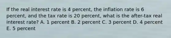 If the real interest rate is 4 percent, the inflation rate is 6 percent, and the tax rate is 20 percent, what is the after-tax real interest rate? A. 1 percent B. 2 percent C. 3 percent D. 4 percent E. 5 percent