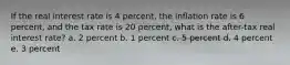 If the real interest rate is 4 percent, the inflation rate is 6 percent, and the tax rate is 20 percent, what is the after-tax real interest rate? a. 2 percent b. 1 percent c. 5 percent d. 4 percent e. 3 percent