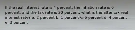 If the real interest rate is 4 percent, the inflation rate is 6 percent, and the tax rate is 20 percent, what is the after-tax real interest rate? a. 2 percent b. 1 percent c. 5 percent d. 4 percent e. 3 percent