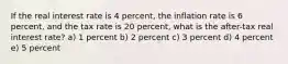 If the real interest rate is 4 percent, the inflation rate is 6 percent, and the tax rate is 20 percent, what is the after-tax real interest rate? a) 1 percent b) 2 percent c) 3 percent d) 4 percent e) 5 percent