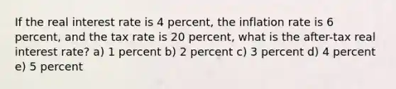 If the real interest rate is 4 percent, the inflation rate is 6 percent, and the tax rate is 20 percent, what is the after-tax real interest rate? a) 1 percent b) 2 percent c) 3 percent d) 4 percent e) 5 percent