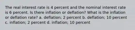 The real interest rate is 4 percent and the nominal interest rate is 6 percent. Is there inflation or deflation? What is the inflation or deflation rate? a. deflation; 2 percent b. deflation; 10 percent c. inflation; 2 percent d. inflation; 10 percent