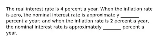 The real interest rate is 4 percent a year. When the inflation rate is zero, the nominal interest rate is approximately ________ percent a year; and when the inflation rate is 2 percent a year, the nominal interest rate is approximately ________ percent a year.