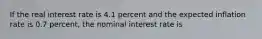 If the real interest rate is 4.1 percent and the expected inflation rate is 0.7 percent, the nominal interest rate is